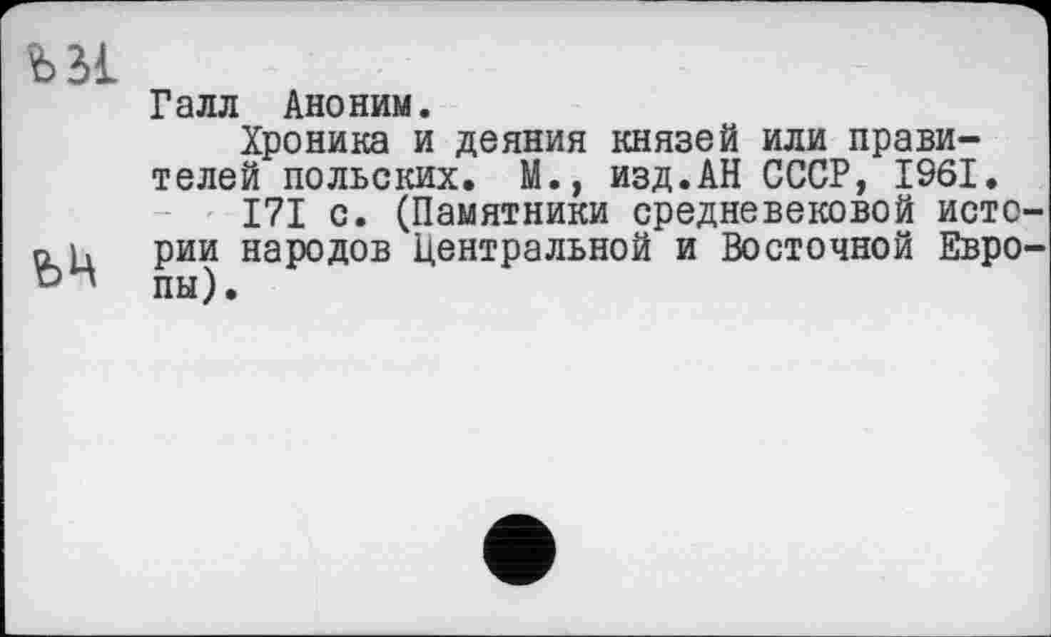 ﻿ъм
Галл Аноним.
Хроника и деяния князей или правителей польских. М., изд.АН СССР, 1961.
I7I с. (Памятники средневековой исто о и рии народов Центральной и Восточной Евро пы).